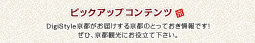 ピックアップコンテンツ DigiStyle京都がお届けするとっておきの情報です！ぜひ京都観光にお役立てください